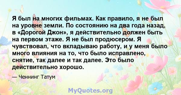 Я был на многих фильмах. Как правило, я не был на уровне земли. По состоянию на два года назад, в «Дорогой Джон», я действительно должен быть на первом этаже. Я не был продюсером. Я чувствовал, что вкладываю работу, и у 