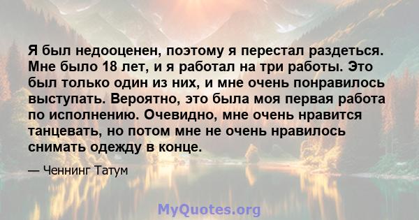 Я был недооценен, поэтому я перестал раздеться. Мне было 18 лет, и я работал на три работы. Это был только один из них, и мне очень понравилось выступать. Вероятно, это была моя первая работа по исполнению. Очевидно,