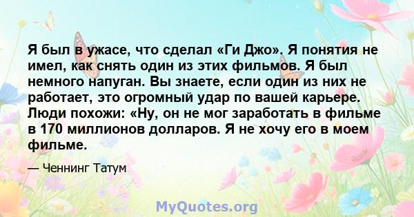 Я был в ужасе, что сделал «Ги Джо». Я понятия не имел, как снять один из этих фильмов. Я был немного напуган. Вы знаете, если один из них не работает, это огромный удар по вашей карьере. Люди похожи: «Ну, он не мог