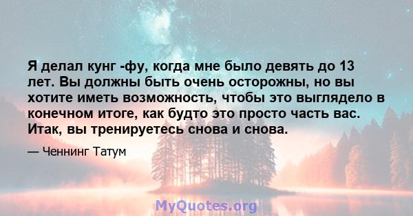 Я делал кунг -фу, когда мне было девять до 13 лет. Вы должны быть очень осторожны, но вы хотите иметь возможность, чтобы это выглядело в конечном итоге, как будто это просто часть вас. Итак, вы тренируетесь снова и