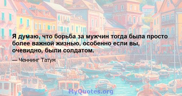 Я думаю, что борьба за мужчин тогда была просто более важной жизнью, особенно если вы, очевидно, были солдатом.