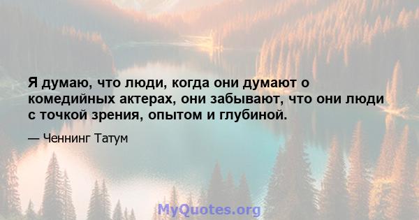 Я думаю, что люди, когда они думают о комедийных актерах, они забывают, что они люди с точкой зрения, опытом и глубиной.