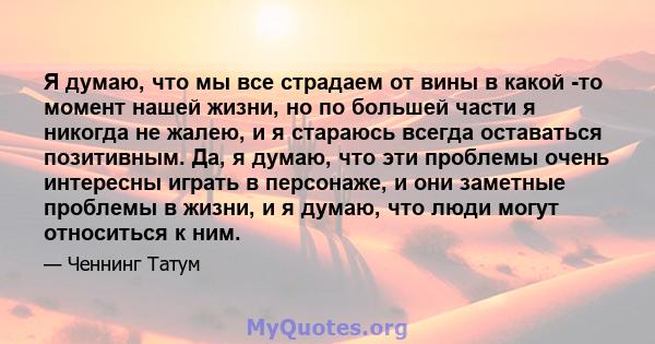 Я думаю, что мы все страдаем от вины в какой -то момент нашей жизни, но по большей части я никогда не жалею, и я стараюсь всегда оставаться позитивным. Да, я думаю, что эти проблемы очень интересны играть в персонаже, и 