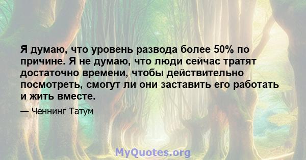 Я думаю, что уровень развода более 50% по причине. Я не думаю, что люди сейчас тратят достаточно времени, чтобы действительно посмотреть, смогут ли они заставить его работать и жить вместе.