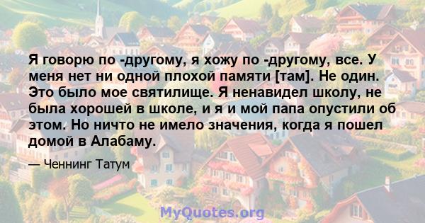 Я говорю по -другому, я хожу по -другому, все. У меня нет ни одной плохой памяти [там]. Не один. Это было мое святилище. Я ненавидел школу, не была хорошей в школе, и я и мой папа опустили об этом. Но ничто не имело