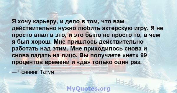 Я хочу карьеру, и дело в том, что вам действительно нужно любить актерскую игру. Я не просто впал в это, и это было не просто то, в чем я был хорош. Мне пришлось действительно работать над этим. Мне приходилось снова и