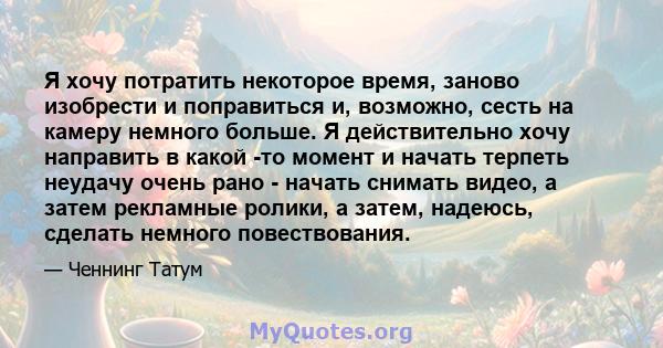 Я хочу потратить некоторое время, заново изобрести и поправиться и, возможно, сесть на камеру немного больше. Я действительно хочу направить в какой -то момент и начать терпеть неудачу очень рано - начать снимать видео, 