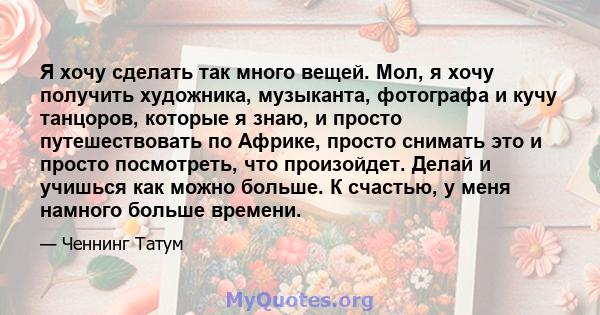 Я хочу сделать так много вещей. Мол, я хочу получить художника, музыканта, фотографа и кучу танцоров, которые я знаю, и просто путешествовать по Африке, просто снимать это и просто посмотреть, что произойдет. Делай и