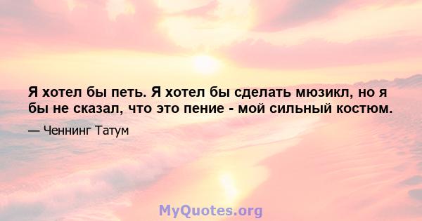 Я хотел бы петь. Я хотел бы сделать мюзикл, но я бы не сказал, что это пение - мой сильный костюм.