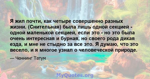 Я жил почти, как четыре совершенно разных жизни. (Снительная) была лишь одной секцией - одной маленькой секцией, если это - но это была очень интересная и бурная, но своего рода дикая езда, и мне не стыдно за все это. Я 