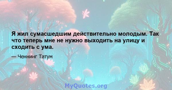 Я жил сумасшедшим действительно молодым. Так что теперь мне не нужно выходить на улицу и сходить с ума.