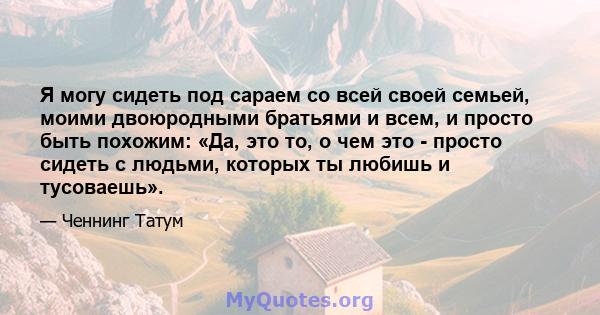 Я могу сидеть под сараем со всей своей семьей, моими двоюродными братьями и всем, и просто быть похожим: «Да, это то, о чем это - просто сидеть с людьми, которых ты любишь и тусоваешь».