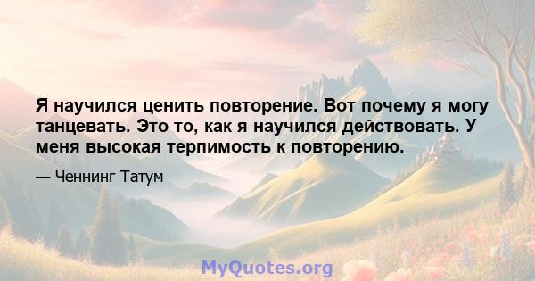 Я научился ценить повторение. Вот почему я могу танцевать. Это то, как я научился действовать. У меня высокая терпимость к повторению.