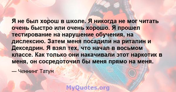 Я не был хорош в школе. Я никогда не мог читать очень быстро или очень хорошо. Я прошел тестирование на нарушение обучения, на дислексию. Затем меня посадили на риталин и Декседрин. Я взял тех, что начал в восьмом