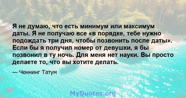 Я не думаю, что есть минимум или максимум даты. Я не получаю все «в порядке, тебе нужно подождать три дня, чтобы позвонить после даты». Если бы я получил номер от девушки, я бы позвонил в ту ночь. Для меня нет науки. Вы 