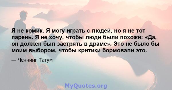 Я не комик. Я могу играть с людей, но я не тот парень. Я не хочу, чтобы люди были похожи: «Да, он должен был застрять в драме». Это не было бы моим выбором, чтобы критики бормовали это.