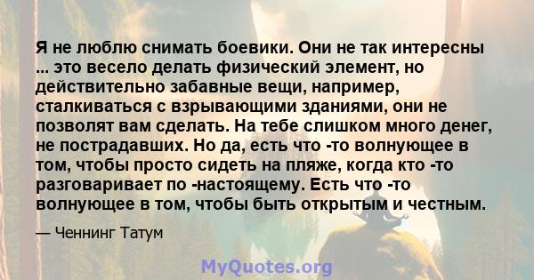 Я не люблю снимать боевики. Они не так интересны ... это весело делать физический элемент, но действительно забавные вещи, например, сталкиваться с взрывающими зданиями, они не позволят вам сделать. На тебе слишком