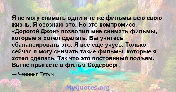 Я не могу снимать одни и те же фильмы всю свою жизнь. Я осознаю это. Но это компромисс. «Дорогой Джон» позволил мне снимать фильмы, которые я хотел сделать. Вы учитесь сбалансировать это. Я все еще учусь. Только сейчас