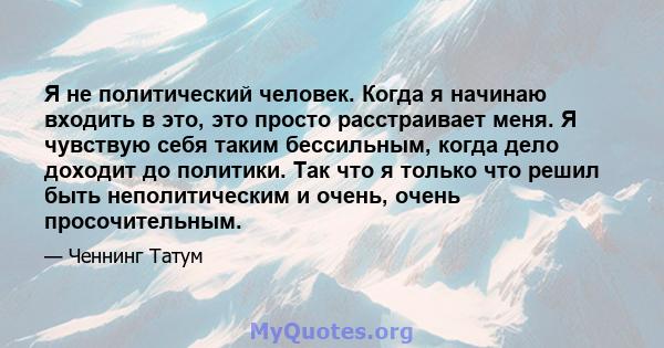 Я не политический человек. Когда я начинаю входить в это, это просто расстраивает меня. Я чувствую себя таким бессильным, когда дело доходит до политики. Так что я только что решил быть неполитическим и очень, очень