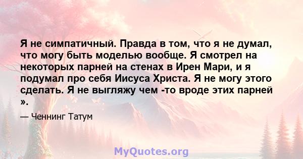 Я не симпатичный. Правда в том, что я не думал, что могу быть моделью вообще. Я смотрел на некоторых парней на стенах в Ирен Мари, и я подумал про себя Иисуса Христа. Я не могу этого сделать. Я не выгляжу чем -то вроде