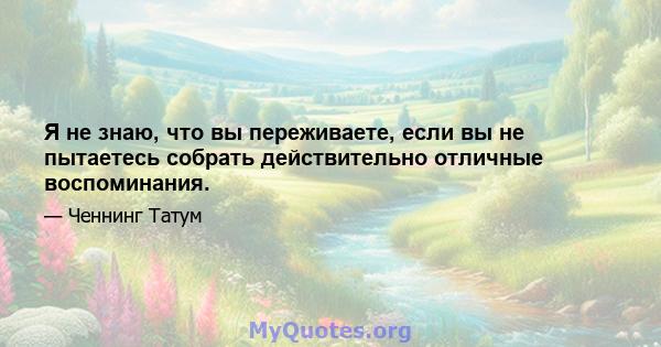 Я не знаю, что вы переживаете, если вы не пытаетесь собрать действительно отличные воспоминания.