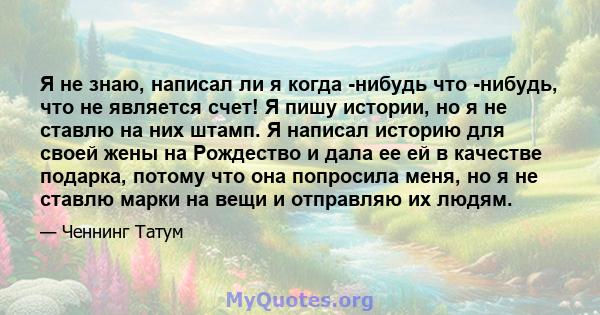 Я не знаю, написал ли я когда -нибудь что -нибудь, что не является счет! Я пишу истории, но я не ставлю на них штамп. Я написал историю для своей жены на Рождество и дала ее ей в качестве подарка, потому что она