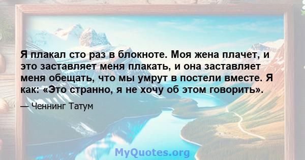 Я плакал сто раз в блокноте. Моя жена плачет, и это заставляет меня плакать, и она заставляет меня обещать, что мы умрут в постели вместе. Я как: «Это странно, я не хочу об этом говорить».