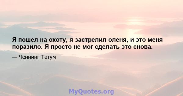 Я пошел на охоту, я застрелил оленя, и это меня поразило. Я просто не мог сделать это снова.