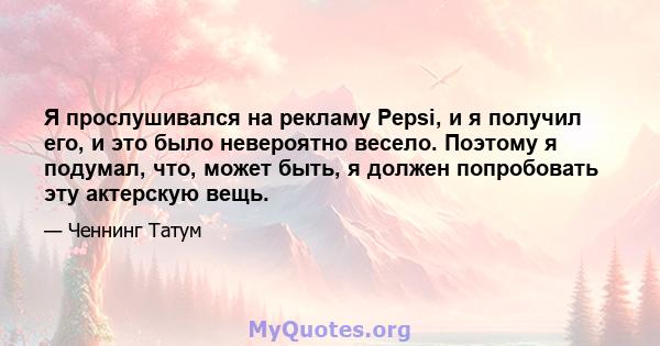 Я прослушивался на рекламу Pepsi, и я получил его, и это было невероятно весело. Поэтому я подумал, что, может быть, я должен попробовать эту актерскую вещь.