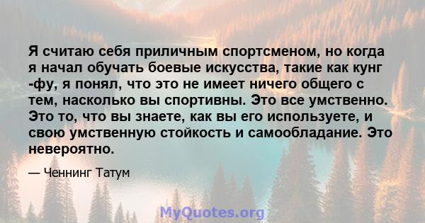 Я считаю себя приличным спортсменом, но когда я начал обучать боевые искусства, такие как кунг -фу, я понял, что это не имеет ничего общего с тем, насколько вы спортивны. Это все умственно. Это то, что вы знаете, как вы 