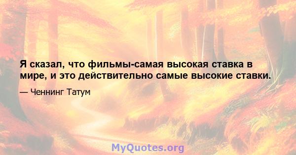 Я сказал, что фильмы-самая высокая ставка в мире, и это действительно самые высокие ставки.