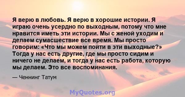 Я верю в любовь. Я верю в хорошие истории. Я играю очень усердно по выходным, потому что мне нравится иметь эти истории. Мы с женой уходим и делаем сумасшествие все время. Мы просто говорим: «Что мы можем пойти в эти