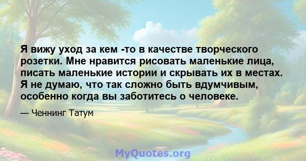 Я вижу уход за кем -то в качестве творческого розетки. Мне нравится рисовать маленькие лица, писать маленькие истории и скрывать их в местах. Я не думаю, что так сложно быть вдумчивым, особенно когда вы заботитесь о