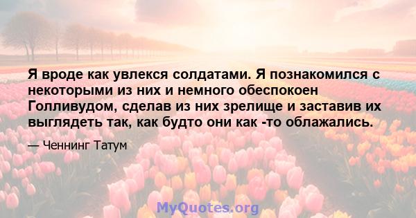 Я вроде как увлекся солдатами. Я познакомился с некоторыми из них и немного обеспокоен Голливудом, сделав из них зрелище и заставив их выглядеть так, как будто они как -то облажались.