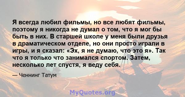 Я всегда любил фильмы, но все любят фильмы, поэтому я никогда не думал о том, что я мог бы быть в них. В старшей школе у ​​меня были друзья в драматическом отделе, но они просто играли в игры, и я сказал: «Эх, я не