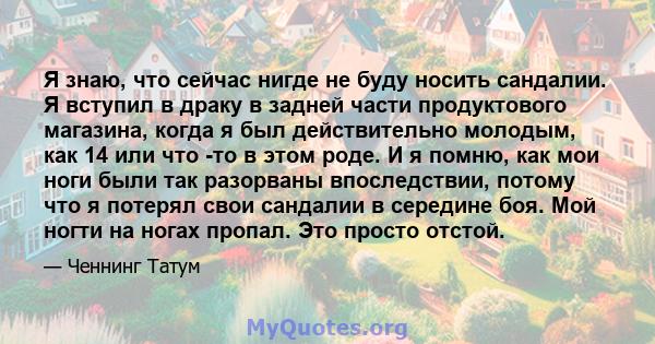 Я знаю, что сейчас нигде не буду носить сандалии. Я вступил в драку в задней части продуктового магазина, когда я был действительно молодым, как 14 или что -то в этом роде. И я помню, как мои ноги были так разорваны