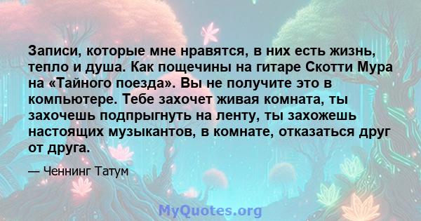 Записи, которые мне нравятся, в них есть жизнь, тепло и душа. Как пощечины на гитаре Скотти Мура на «Тайного поезда». Вы не получите это в компьютере. Тебе захочет живая комната, ты захочешь подпрыгнуть на ленту, ты