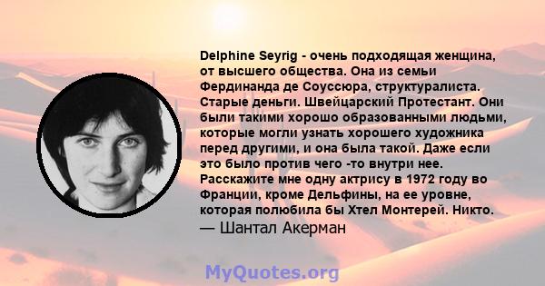 Delphine Seyrig - очень подходящая женщина, от высшего общества. Она из семьи Фердинанда де Соуссюра, структуралиста. Старые деньги. Швейцарский Протестант. Они были такими хорошо образованными людьми, которые могли