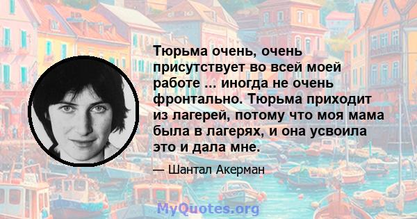 Тюрьма очень, очень присутствует во всей моей работе ... иногда не очень фронтально. Тюрьма приходит из лагерей, потому что моя мама была в лагерях, и она усвоила это и дала мне.