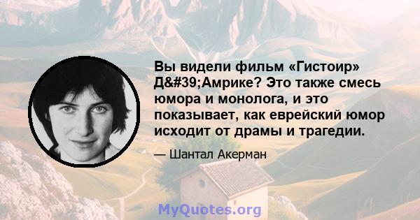 Вы видели фильм «Гистоир» Д'Амрике? Это также смесь юмора и монолога, и это показывает, как еврейский юмор исходит от драмы и трагедии.