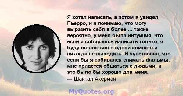 Я хотел написать, а потом я увидел Пьерро, и я понимаю, что могу выразить себя в более ... также, вероятно, у меня была интуиция, что если я собираюсь написать только, я буду оставаться в одной комнате и никогда не