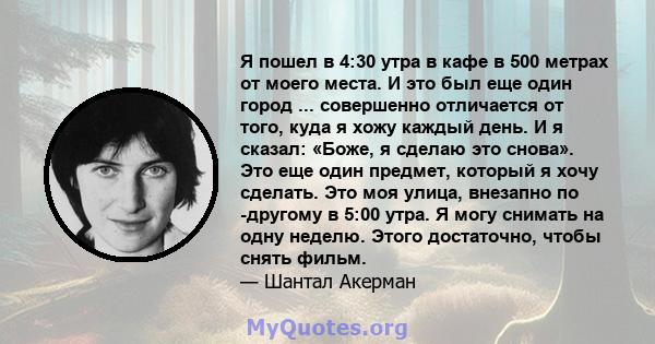 Я пошел в 4:30 утра в кафе в 500 метрах от моего места. И это был еще один город ... совершенно отличается от того, куда я хожу каждый день. И я сказал: «Боже, я сделаю это снова». Это еще один предмет, который я хочу