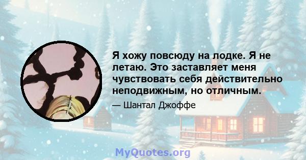 Я хожу повсюду на лодке. Я не летаю. Это заставляет меня чувствовать себя действительно неподвижным, но отличным.