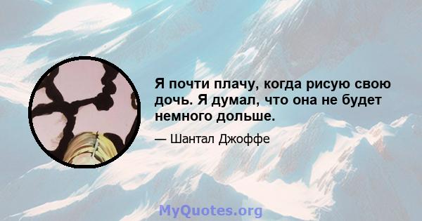 Я почти плачу, когда рисую свою дочь. Я думал, что она не будет немного дольше.