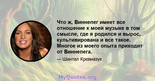 Что ж, Виннепег имеет все отношение к моей музыке в том смысле, где я родился и вырос, культивирована и все такое. Многое из моего опыта приходит от Виннепега.