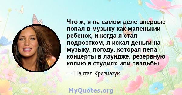 Что ж, я на самом деле впервые попал в музыку как маленький ребенок, и когда я стал подростком, я искал деньги на музыку, погоду, которая пела концерты в лаундже, резервную копию в студиях или свадьбы.