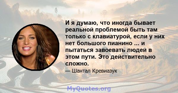 И я думаю, что иногда бывает реальной проблемой быть там только с клавиатурой, если у них нет большого пианино ... и пытаться завоевать людей в этом пути. Это действительно сложно.