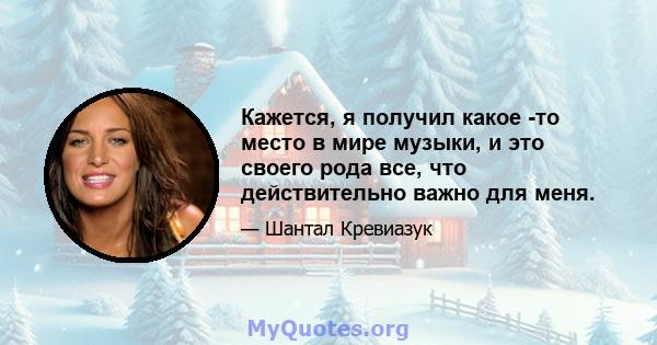 Кажется, я получил какое -то место в мире музыки, и это своего рода все, что действительно важно для меня.