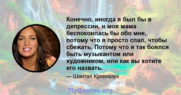 Конечно, иногда я был бы в депрессии, и моя мама беспокоилась бы обо мне, потому что я просто спал, чтобы сбежать. Потому что я так боялся быть музыкантом или художником, или как вы хотите его назвать.