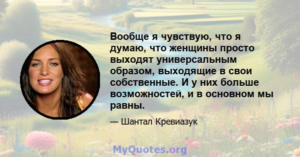 Вообще я чувствую, что я думаю, что женщины просто выходят универсальным образом, выходящие в свои собственные. И у них больше возможностей, и в основном мы равны.